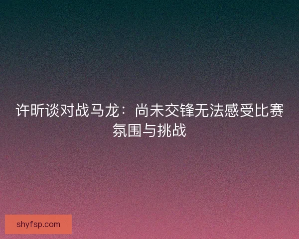 许昕谈对战马龙：尚未交锋无法感受比赛氛围与挑战