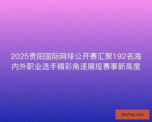 2025贵阳国际网球公开赛汇聚192名海内外职业选手精彩角逐展现赛事新高度